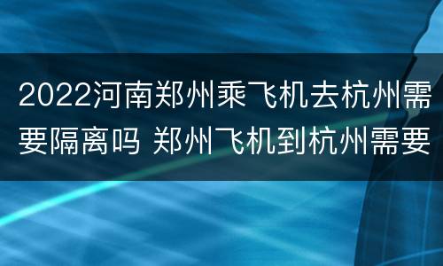 2022河南郑州乘飞机去杭州需要隔离吗 郑州飞机到杭州需要隔离吗