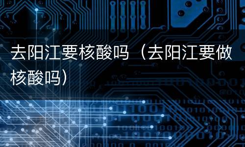 去阳江要核酸吗（去阳江要做核酸吗）