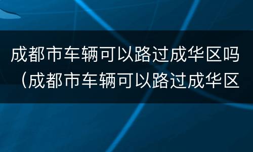 成都市车辆可以路过成华区吗（成都市车辆可以路过成华区吗现在）