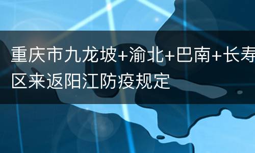 重庆市九龙坡+渝北+巴南+长寿区来返阳江防疫规定