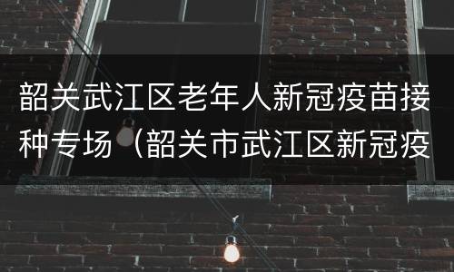 韶关武江区老年人新冠疫苗接种专场（韶关市武江区新冠疫苗接种）