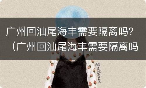 广州回汕尾海丰需要隔离吗？（广州回汕尾海丰需要隔离吗）