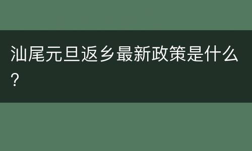 汕尾元旦返乡最新政策是什么?