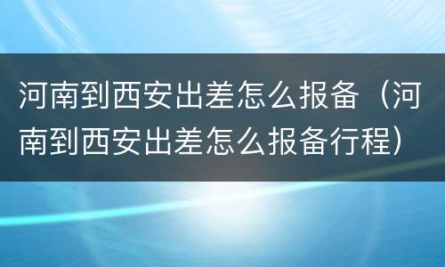 河南到西安出差怎么报备（河南到西安出差怎么报备行程）