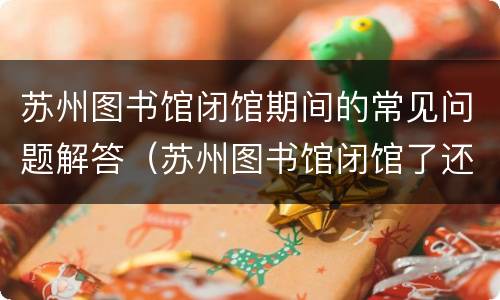 苏州图书馆闭馆期间的常见问题解答（苏州图书馆闭馆了还可以还书吗）