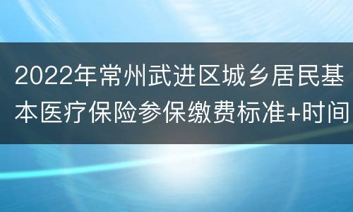 2022年常州武进区城乡居民基本医疗保险参保缴费标准+时间