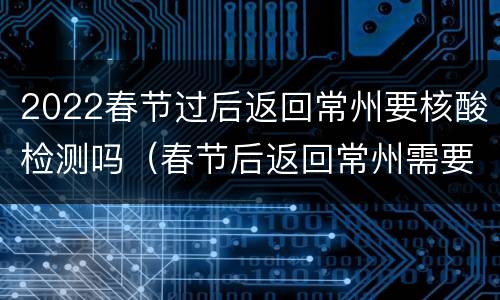 2022春节过后返回常州要核酸检测吗（春节后返回常州需要隔离吗）