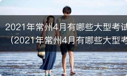 2021年常州4月有哪些大型考试（2021年常州4月有哪些大型考试呢）