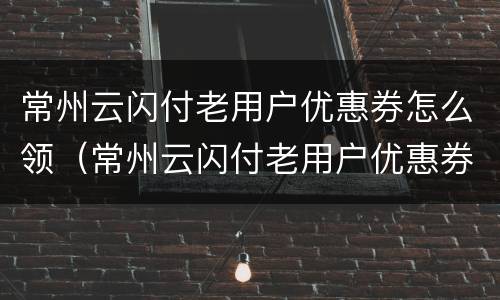 常州云闪付老用户优惠券怎么领（常州云闪付老用户优惠券怎么领的）