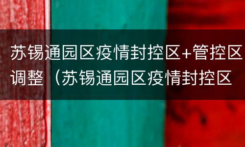 苏锡通园区疫情封控区+管控区调整（苏锡通园区疫情封控区 管控区调整最新消息）