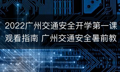 2022广州交通安全开学第一课观看指南 广州交通安全暑前教育课