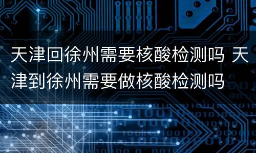 天津回徐州需要核酸检测吗 天津到徐州需要做核酸检测吗