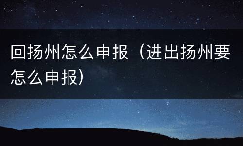 回扬州怎么申报（进出扬州要怎么申报）