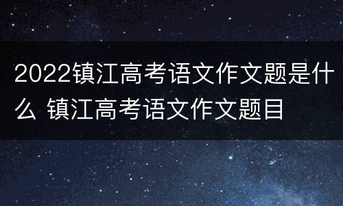 2022镇江高考语文作文题是什么 镇江高考语文作文题目