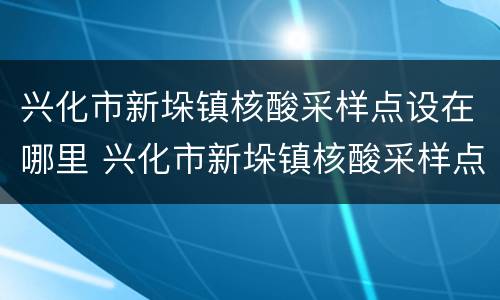 兴化市新垛镇核酸采样点设在哪里 兴化市新垛镇核酸采样点设在哪里了