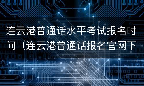 连云港普通话水平考试报名时间（连云港普通话报名官网下半年）