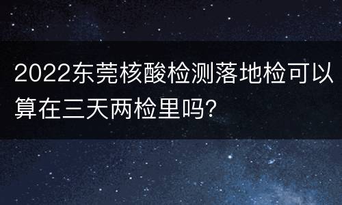 2022东莞核酸检测落地检可以算在三天两检里吗？