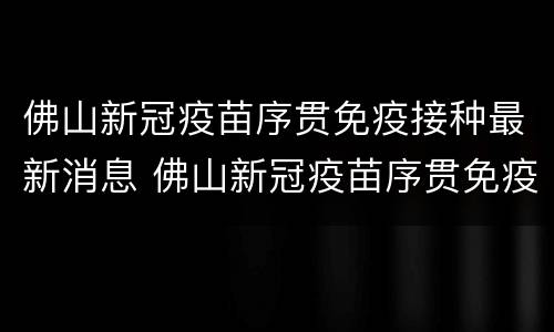 佛山新冠疫苗序贯免疫接种最新消息 佛山新冠疫苗序贯免疫接种最新消息查询