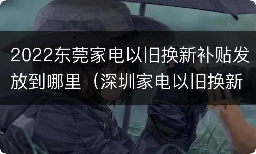 2022东莞家电以旧换新补贴发放到哪里（深圳家电以旧换新补贴2020）