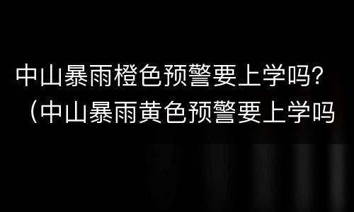 中山暴雨橙色预警要上学吗？（中山暴雨黄色预警要上学吗）