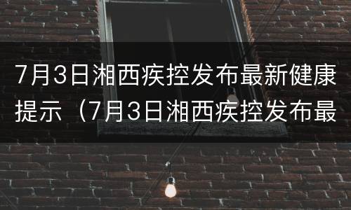 7月3日湘西疾控发布最新健康提示（7月3日湘西疾控发布最新健康提示图片）