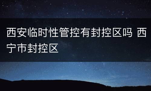 西安临时性管控有封控区吗 西宁市封控区