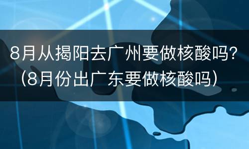 8月从揭阳去广州要做核酸吗？（8月份出广东要做核酸吗）