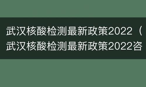 武汉核酸检测最新政策2022（武汉核酸检测最新政策2022咨询电话）