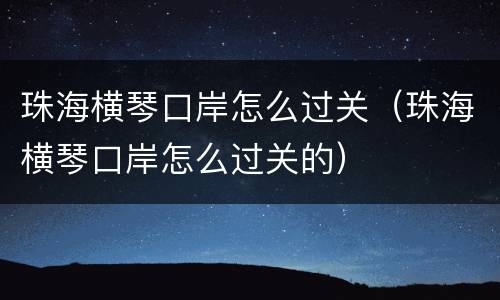 珠海横琴口岸怎么过关（珠海横琴口岸怎么过关的）