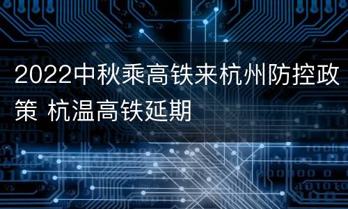 2022中秋乘高铁来杭州防控政策 杭温高铁延期