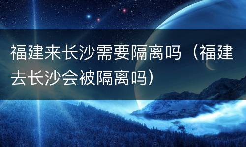 福建来长沙需要隔离吗（福建去长沙会被隔离吗）