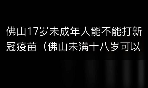 佛山17岁未成年人能不能打新冠疫苗（佛山未满十八岁可以打新冠疫苗吗）