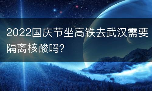 2022国庆节坐高铁去武汉需要隔离核酸吗？