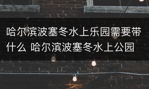 哈尔滨波塞冬水上乐园需要带什么 哈尔滨波塞冬水上公园