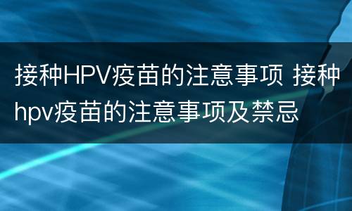 接种HPV疫苗的注意事项 接种hpv疫苗的注意事项及禁忌
