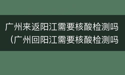 广州来返阳江需要核酸检测吗（广州回阳江需要核酸检测吗）