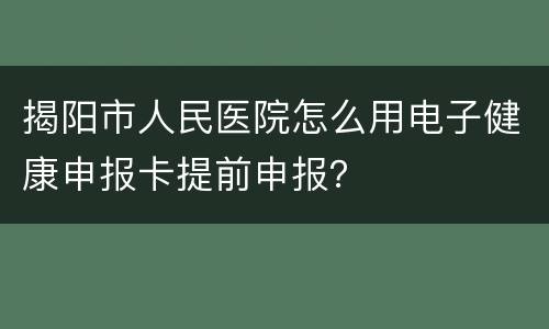 揭阳市人民医院怎么用电子健康申报卡提前申报？