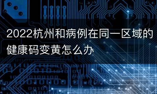2022杭州和病例在同一区域的健康码变黄怎么办