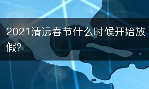 2021清远春节什么时候开始放假？