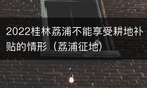2022桂林荔浦不能享受耕地补贴的情形（荔浦征地）