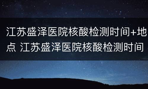 江苏盛泽医院核酸检测时间+地点 江苏盛泽医院核酸检测时间 地点查询