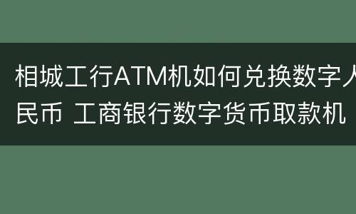 相城工行ATM机如何兑换数字人民币 工商银行数字货币取款机