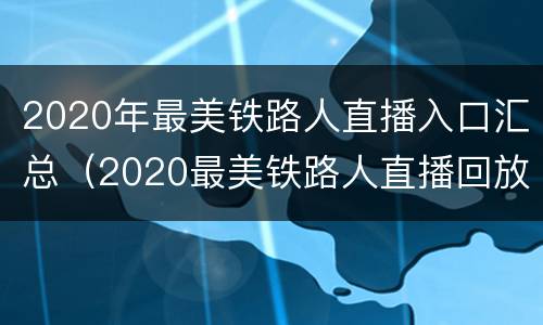 2020年最美铁路人直播入口汇总（2020最美铁路人直播回放）