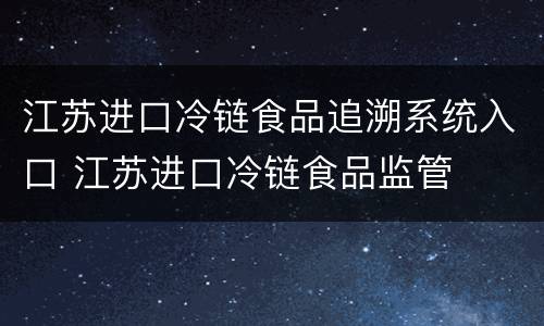 江苏进口冷链食品追溯系统入口 江苏进口冷链食品监管