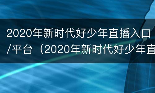 2020年新时代好少年直播入口/平台（2020年新时代好少年直播回放全程）