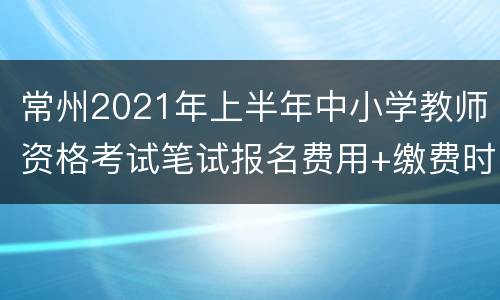 常州2021年上半年中小学教师资格考试笔试报名费用+缴费时间