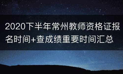 2020下半年常州教师资格证报名时间+查成绩重要时间汇总