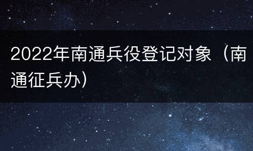 2022年南通兵役登记对象（南通征兵办）