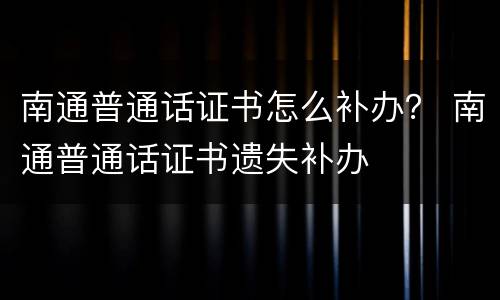 南通普通话证书怎么补办？ 南通普通话证书遗失补办