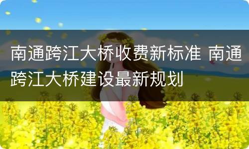 南通跨江大桥收费新标准 南通跨江大桥建设最新规划